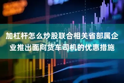 加杠杆怎么炒股联合相关省部属企业推出面向货车司机的优惠措施