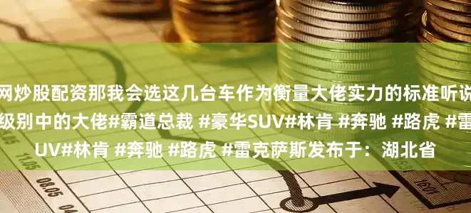 网炒股配资那我会选这几台车作为衡量大佬实力的标准听说开领航员的人都是大佬级别中的大佬#霸道总裁 #豪华SUV#林肯 #奔驰 #路虎 #雷克萨斯发布于：湖北省