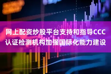 网上配资炒股平台支持和指导CCC认证检测机构加强国际化能力建设