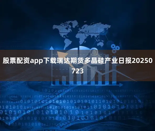 股票配资app下载瑞达期货多晶硅产业日报20250723