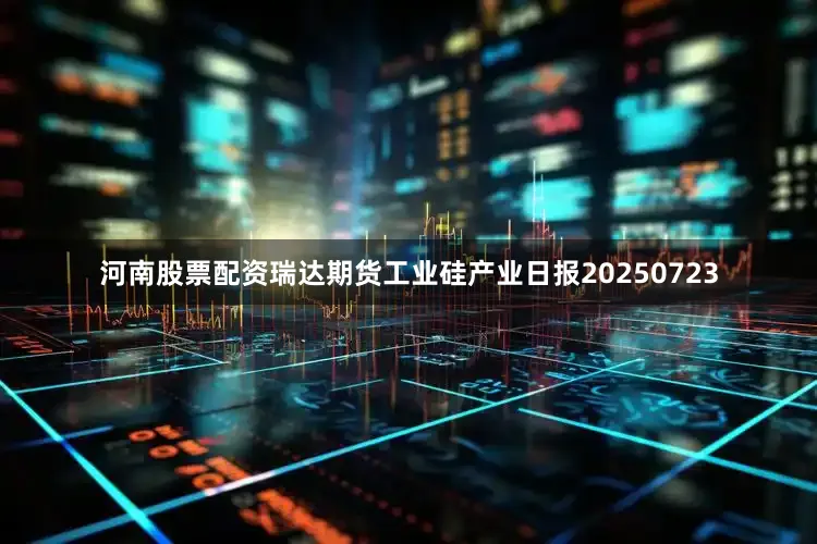 河南股票配资瑞达期货工业硅产业日报20250723