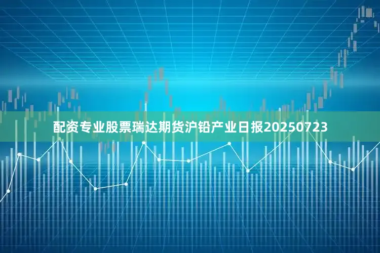 配资专业股票瑞达期货沪铅产业日报20250723