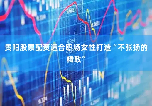 贵阳股票配资适合职场女性打造“不张扬的精致”