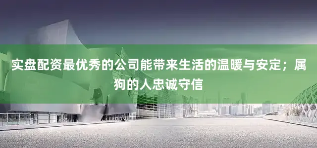实盘配资最优秀的公司能带来生活的温暖与安定；属狗的人忠诚守信