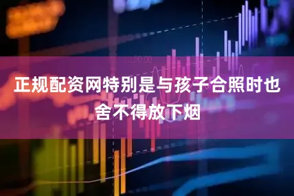正规配资网特别是与孩子合照时也舍不得放下烟