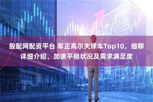 股配网配资平台 军正高尔夫球车Top10，细聊详细介绍、加速平稳状况及需求满足度