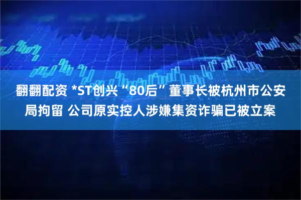 翻翻配资 *ST创兴“80后”董事长被杭州市公安局拘留 公司原实控人涉嫌集资诈骗已被立案