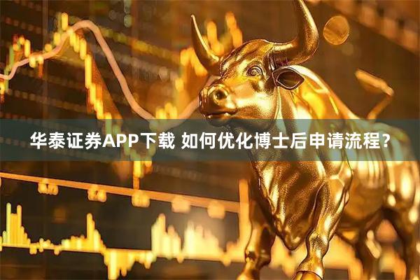 华泰证券APP下载 如何优化博士后申请流程？