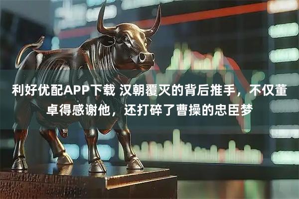 利好优配APP下载 汉朝覆灭的背后推手，不仅董卓得感谢他，还打碎了曹操的忠臣梦